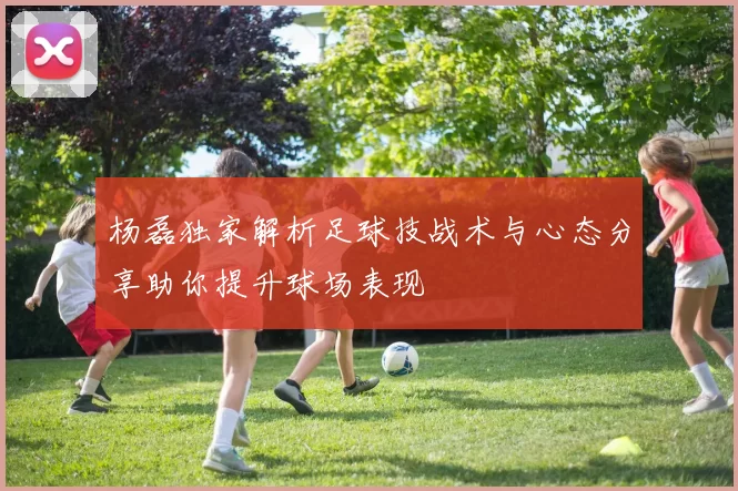杨磊独家解析足球技战术与心态分享助你提升球场表现