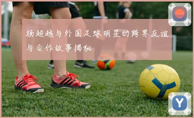 杨超越与外国足球明星的跨界友谊与合作故事揭秘