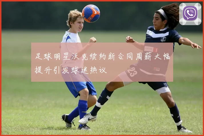 足球明星沃克续约新合同周薪大幅提升引发球迷热议