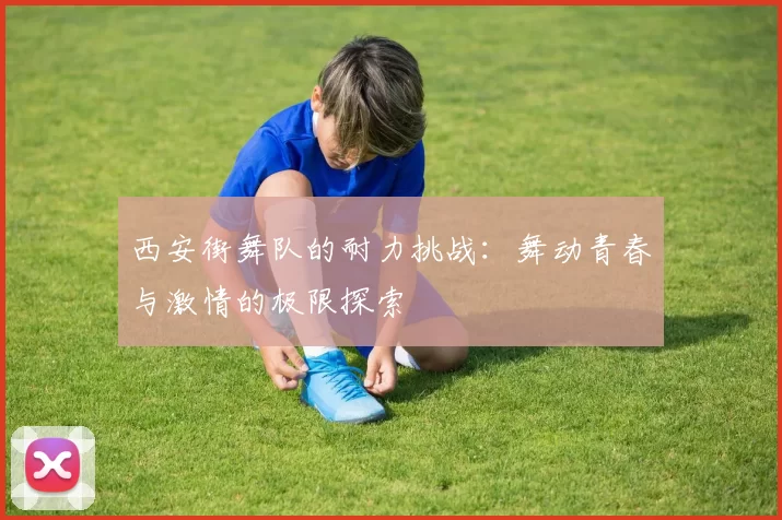 西安街舞队的耐力挑战：舞动青春与激情的极限探索