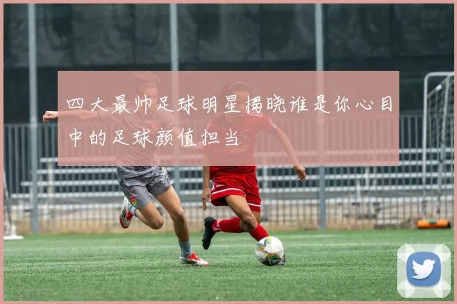 四大最帅足球明星揭晓谁是你心目中的足球颜值担当
