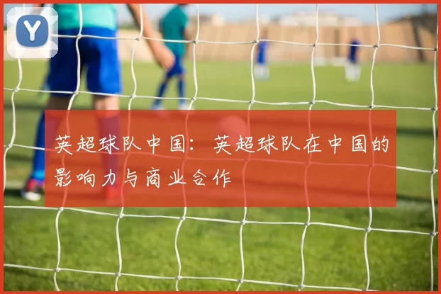 英超球队中国：英超球队在中国的影响力与商业合作