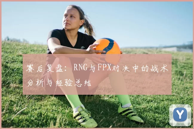 赛后复盘：RNG与FPX对决中的战术分析与经验总结