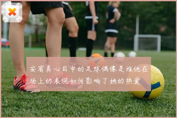 安宥真心目中的足球偶像是谁他在场上的表现如何影响了她的热爱