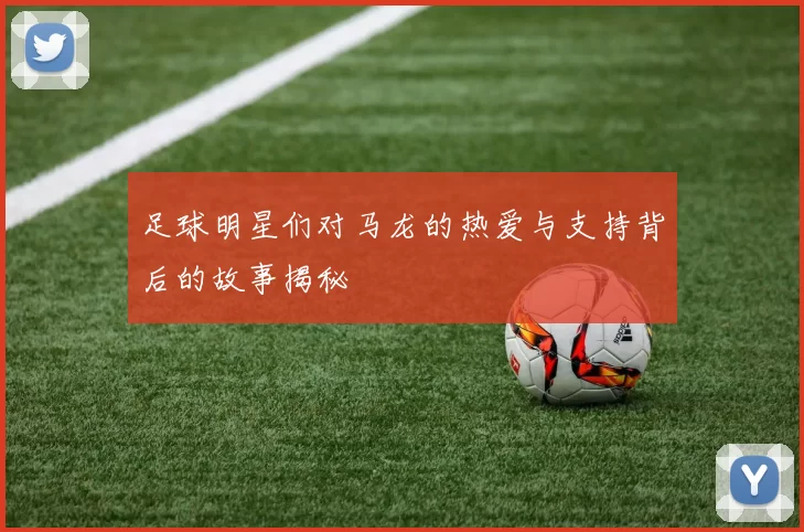 足球明星们对马龙的热爱与支持背后的故事揭秘