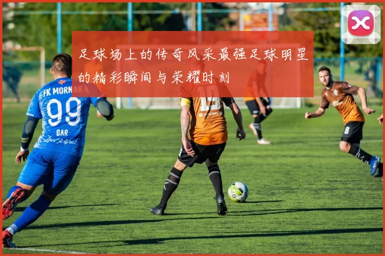 足球场上的传奇风采最强足球明星的精彩瞬间与荣耀时刻