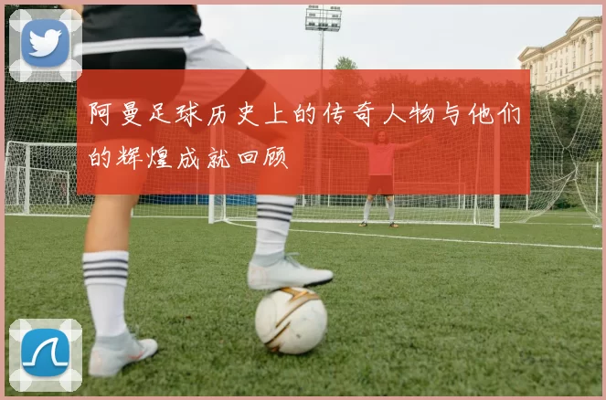 阿曼足球历史上的传奇人物与他们的辉煌成就回顾