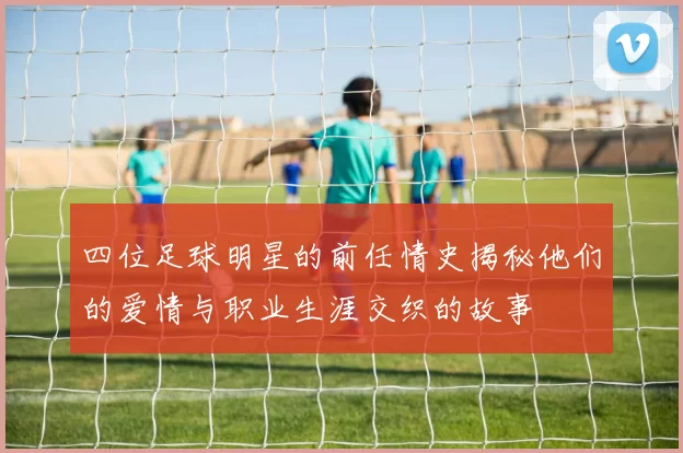 四位足球明星的前任情史揭秘他们的爱情与职业生涯交织的故事
