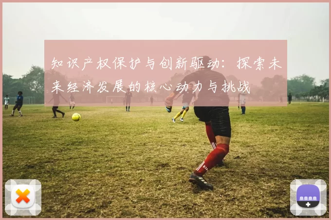 知识产权保护与创新驱动：探索未来经济发展的核心动力与挑战