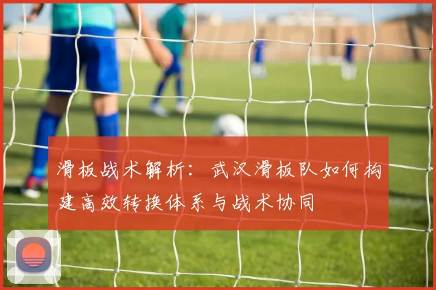 滑板战术解析：武汉滑板队如何构建高效转换体系与战术协同
