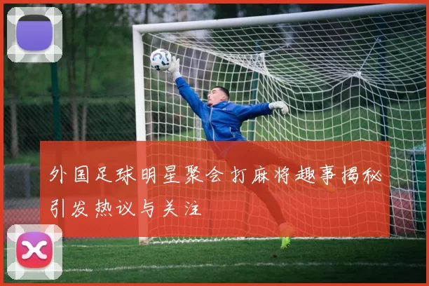 外国足球明星聚会打麻将趣事揭秘引发热议与关注