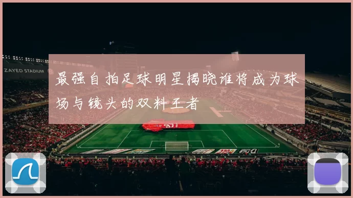 最强自拍足球明星揭晓谁将成为球场与镜头的双料王者