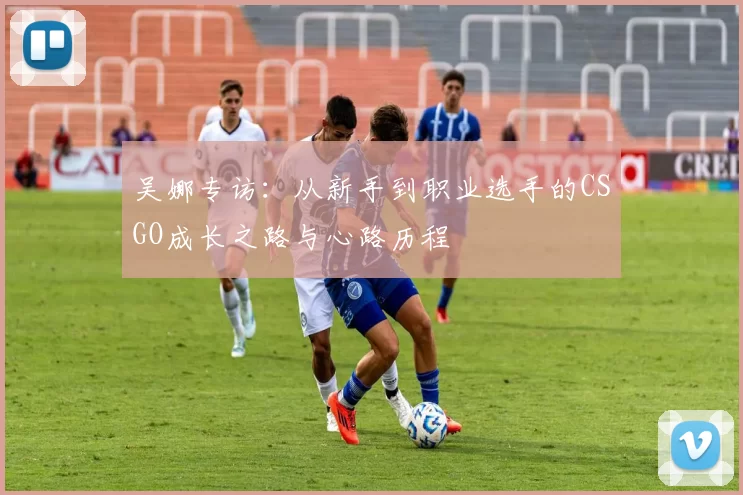 吴娜专访：从新手到职业选手的CSGO成长之路与心路历程