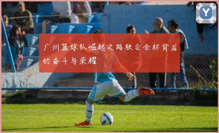 广州篮球队崛起之路联合会杯背后的奋斗与荣耀