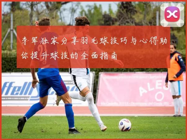 李军独家分享羽毛球技巧与心得助你提升球技的全面指南