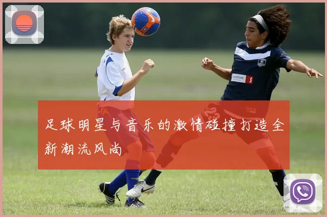 足球明星与音乐的激情碰撞打造全新潮流风尚