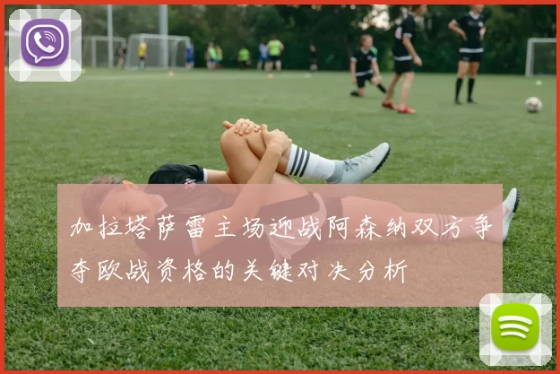 加拉塔萨雷主场迎战阿森纳双方争夺欧战资格的关键对决分析