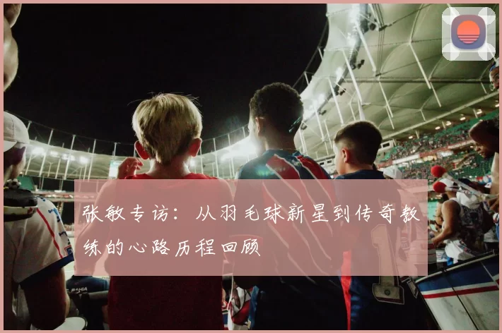 张敏专访：从羽毛球新星到传奇教练的心路历程回顾