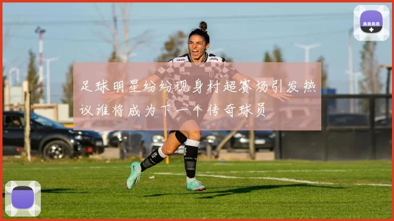 足球明星纷纷现身村超赛场引发热议谁将成为下一个传奇球员