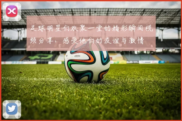 足球明星们欢聚一堂的精彩瞬间视频分享，感受他们的友谊与激情