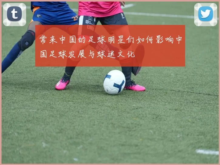 常来中国的足球明星们如何影响中国足球发展与球迷文化