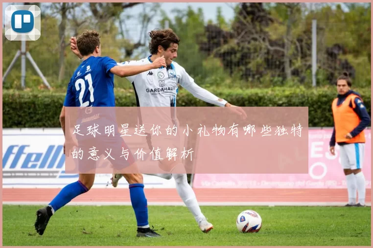 足球明星送你的小礼物有哪些独特的意义与价值解析