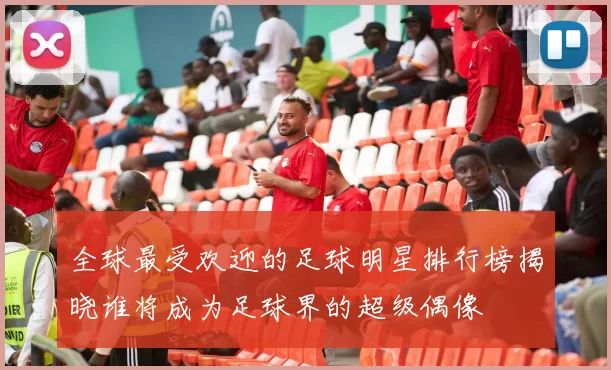 全球最受欢迎的足球明星排行榜揭晓谁将成为足球界的超级偶像
