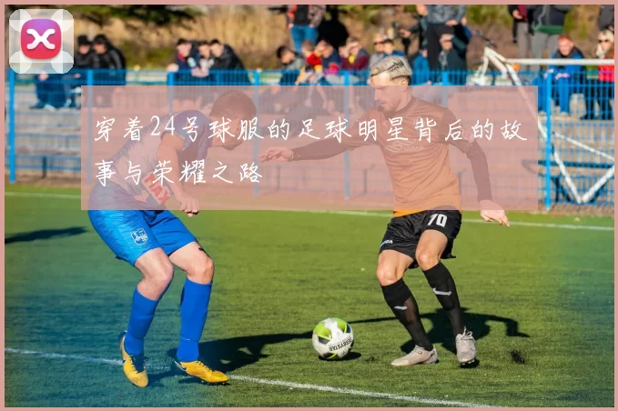 穿着24号球服的足球明星背后的故事与荣耀之路