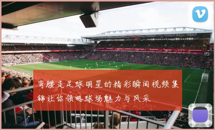弯腰走足球明星的精彩瞬间视频集锦让你领略球场魅力与风采