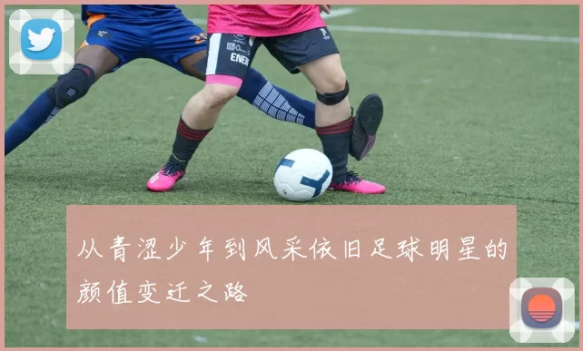 从青涩少年到风采依旧足球明星的颜值变迁之路