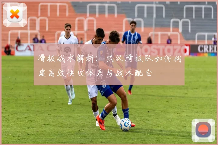 滑板战术解析：武汉滑板队如何构建高效快攻体系与战术配合