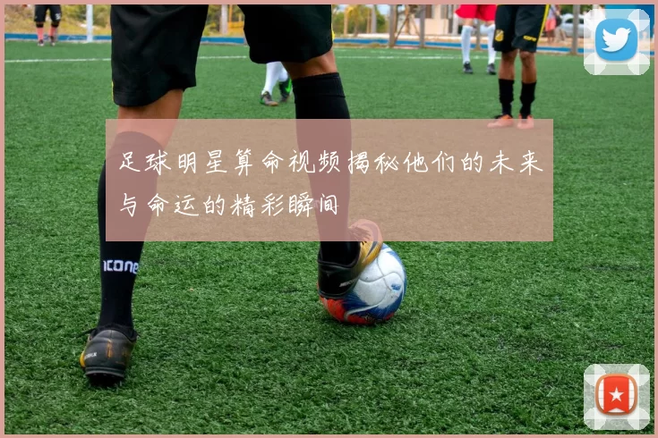 足球明星算命视频揭秘他们的未来与命运的精彩瞬间