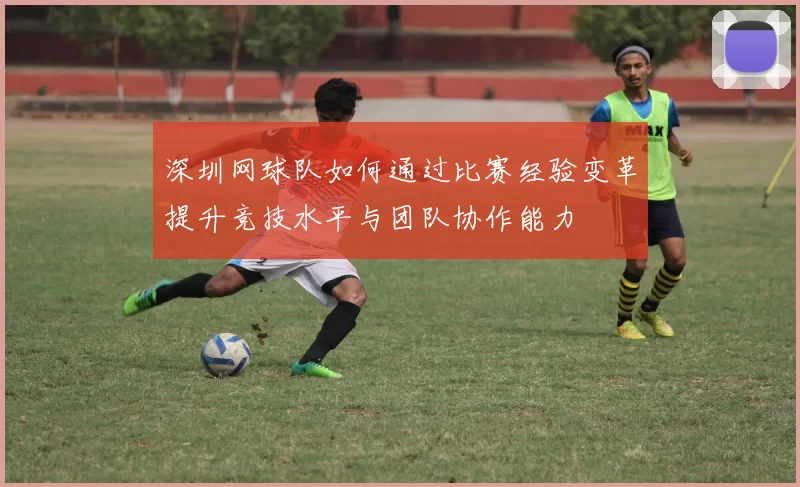 深圳网球队如何通过比赛经验变革提升竞技水平与团队协作能力
