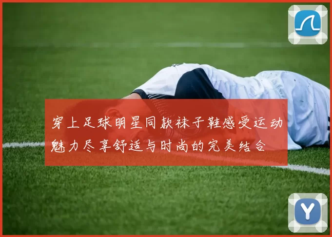 穿上足球明星同款袜子鞋感受运动魅力尽享舒适与时尚的完美结合