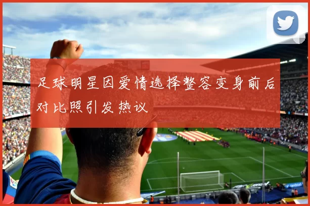 足球明星因爱情选择整容变身前后对比照引发热议