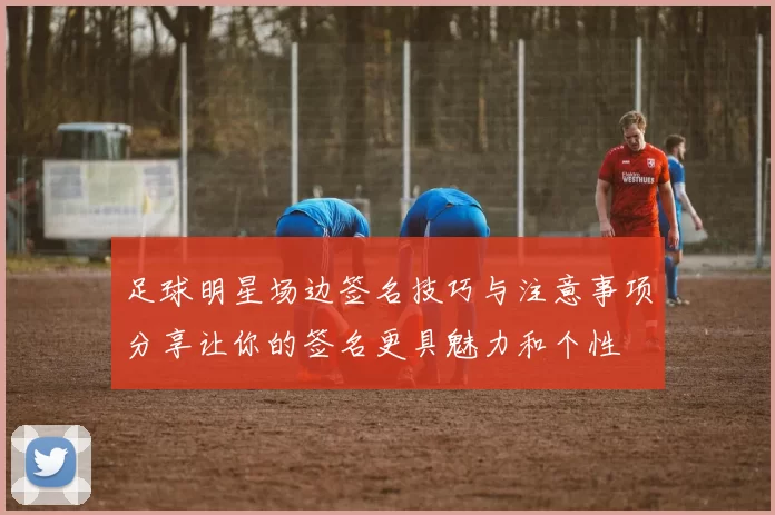 足球明星场边签名技巧与注意事项分享让你的签名更具魅力和个性