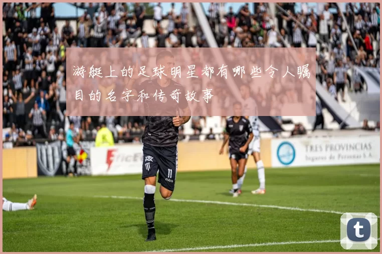 游艇上的足球明星都有哪些令人瞩目的名字和传奇故事