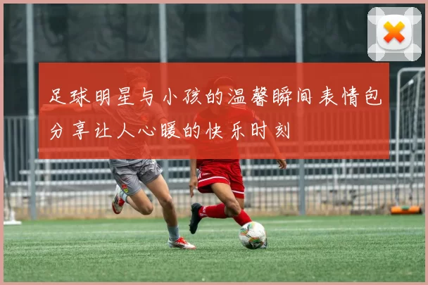 足球明星与小孩的温馨瞬间表情包分享让人心暖的快乐时刻