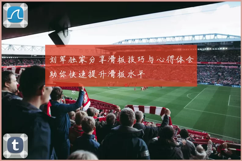 刘军独家分享滑板技巧与心得体会助你快速提升滑板水平