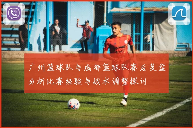 广州篮球队与成都篮球队赛后复盘分析比赛经验与战术调整探讨