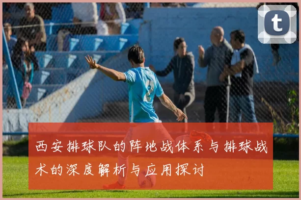 西安排球队的阵地战体系与排球战术的深度解析与应用探讨