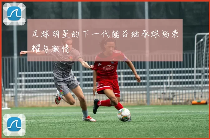 足球明星的下一代能否继承球场荣耀与激情
