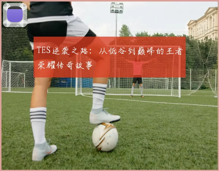 TES逆袭之路：从低谷到巅峰的王者荣耀传奇故事