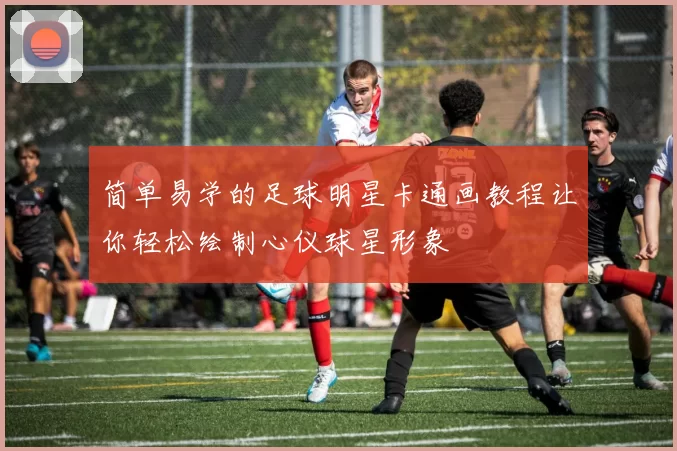 简单易学的足球明星卡通画教程让你轻松绘制心仪球星形象