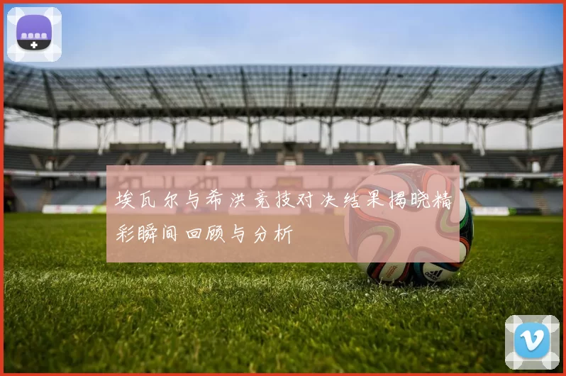 埃瓦尔与希洪竞技对决结果揭晓精彩瞬间回顾与分析