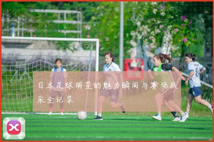 日本足球明星的魅力瞬间与赛场风采全记录