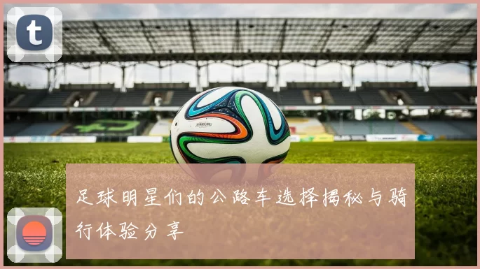 足球明星们的公路车选择揭秘与骑行体验分享