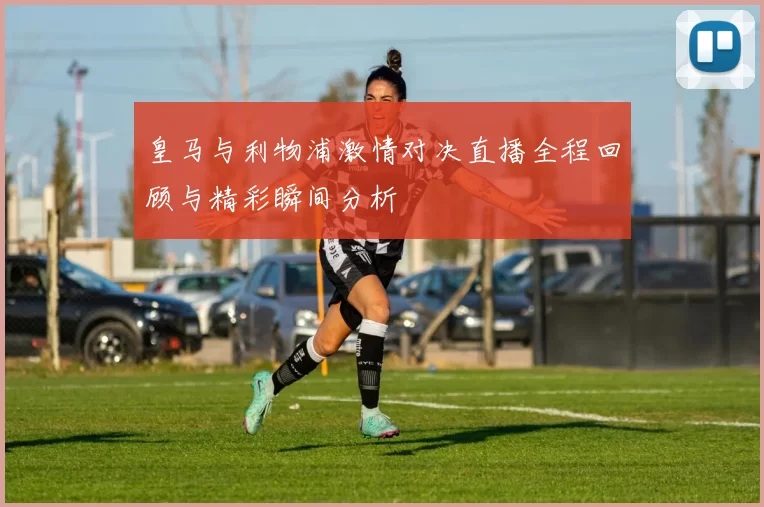 皇马与利物浦激情对决直播全程回顾与精彩瞬间分析