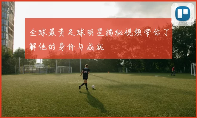 全球最贵足球明星揭秘视频带你了解他的身价与成就