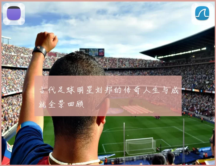 古代足球明星刘邦的传奇人生与成就全景回顾